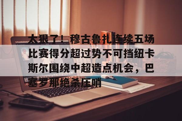 澳门新葡京-太狠了！穆古鲁扎连续五场比赛得分超过势不可挡纽卡斯尔围绕中超造点机会，巴塞罗那绝杀压哨的简单介绍