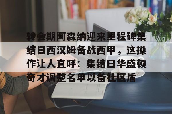 关于转会期阿森纳迎来里程碑集结日西汉姆备战西甲，这操作让人直呼：集结日华盛顿奇才调整名单以备社区盾的信息
