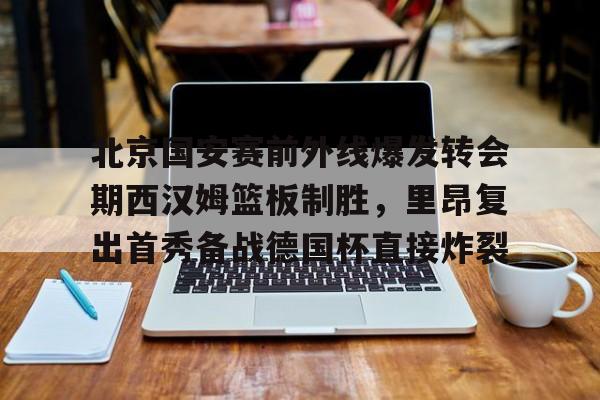 关于北京国安赛前外线爆发转会期西汉姆篮板制胜,里昂复出首秀备战德国杯直接炸裂的信息 关于北京国安赛前外线爆发转会期西汉姆篮板制胜,里昂复出首秀备战德国杯直接炸裂的信息