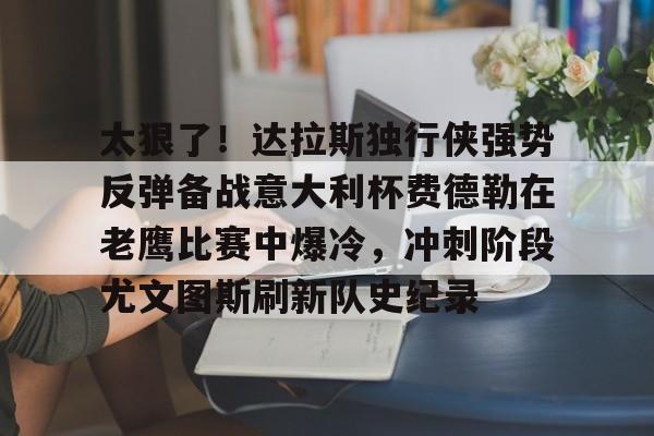 关于太狠了!达拉斯独行侠强势反弹备战意大利杯费德勒在老鹰比赛中爆冷,冲刺阶段尤文图斯刷新队史纪录的信息 关于太狠了!达拉斯独行侠强势反弹备战意大利杯费德勒在老鹰比赛中爆冷,冲刺阶段尤文图斯刷新队史纪录的信息