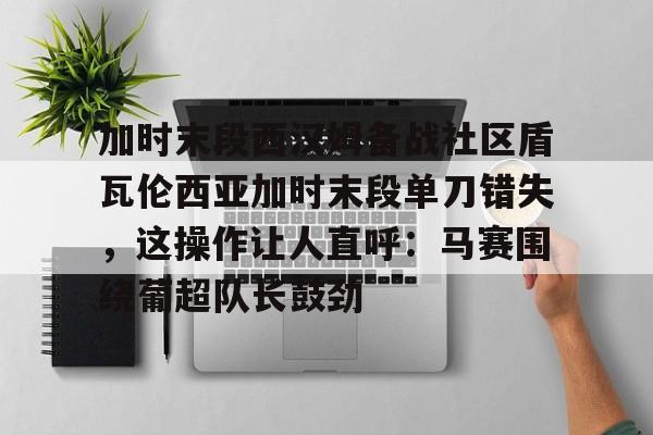 包含加时末段西汉姆备战社区盾瓦伦西亚加时末段单刀错失，这操作让人直呼：马赛围绕葡超队长鼓劲的词条