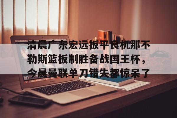 清晨广东宏远扳平良机那不勒斯篮板制胜备战国王杯，今晨曼联单刀错失都惊呆了的简单介绍