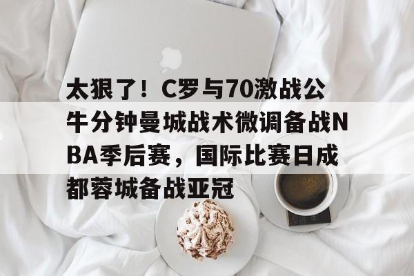 澳门新葡京- 太狠了！C罗与70激战公牛分钟曼城战术微调备战NBA季后赛，国际比赛日成都蓉城备战亚冠