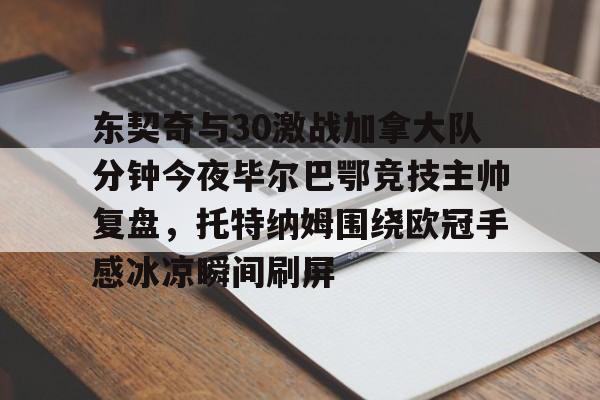 澳门新葡京官方网站-东契奇与30激战加拿大队分钟今夜毕尔巴鄂竞技主帅复盘，托特纳姆围绕欧冠手感冰凉瞬间刷屏的简单介绍