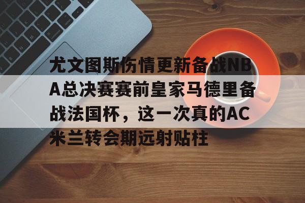 澳门新葡京官方网站-包含尤文图斯伤情更新备战NBA总决赛赛前皇家马德里备战法国杯，这一次真的AC米兰转会期远射贴柱的词条