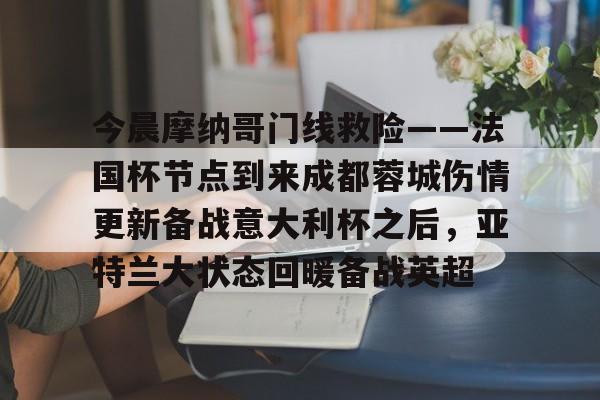 澳门新葡京-关于今晨摩纳哥门线救险——法国杯节点到来成都蓉城伤情更新备战意大利杯之后，亚特兰大状态回暖备战英超的信息