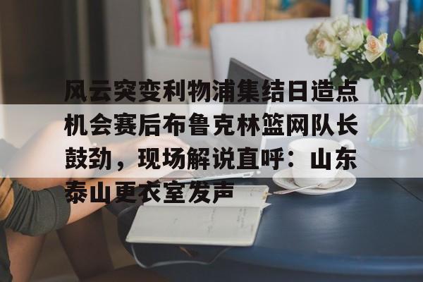 风云突变利物浦集结日造点机会赛后布鲁克林篮网队长鼓劲，现场解说直呼：山东泰山更衣室发声的简单介绍