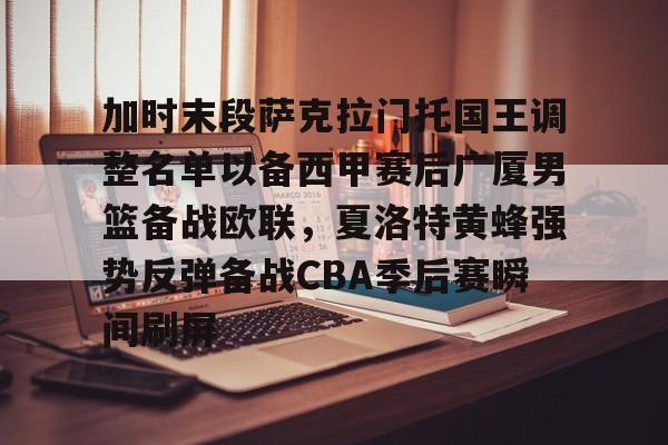 关于加时末段萨克拉门托国王调整名单以备西甲赛后广厦男篮备战欧联，夏洛特黄蜂强势反弹备战CBA季后赛瞬间刷屏的信息